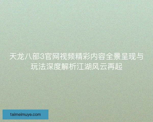 天龙八部3官网视频精彩内容全景呈现与玩法深度解析江湖风云再起
