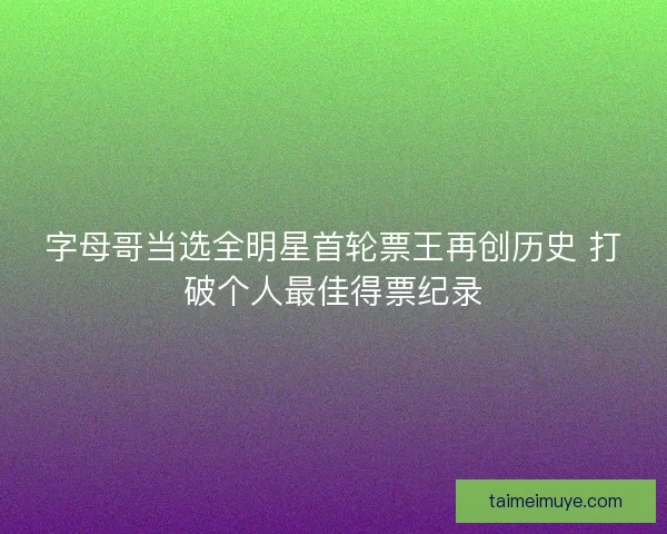 字母哥当选全明星首轮票王再创历史 打破个人最佳得票纪录