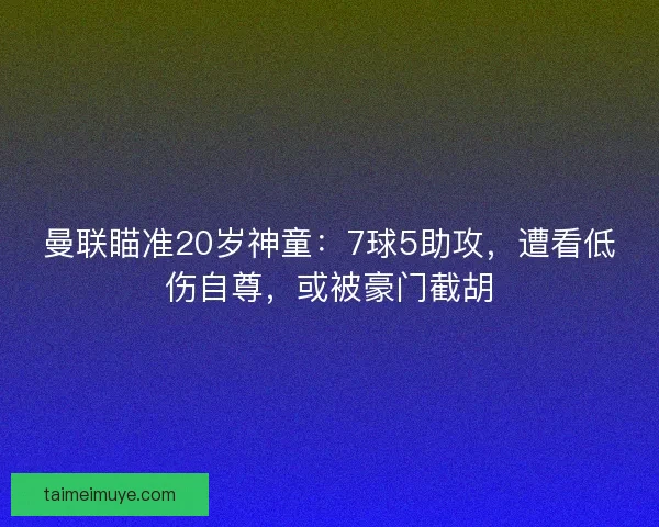 曼联瞄准20岁神童：7球5助攻，遭看低伤自尊，或被豪门截胡