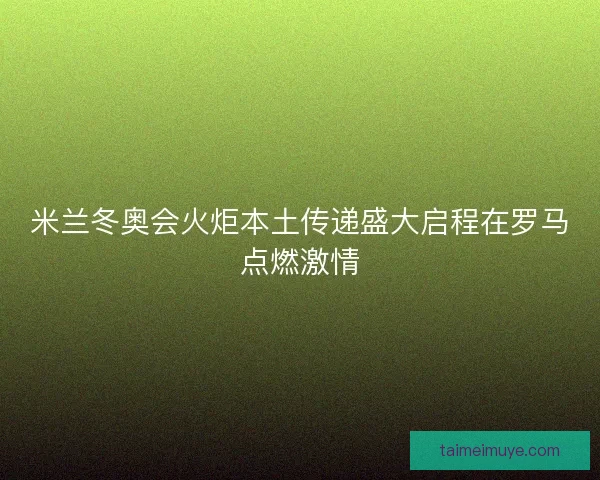 米兰冬奥会火炬本土传递盛大启程在罗马点燃激情
